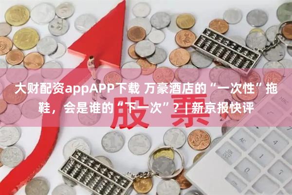 大财配资appAPP下载 万豪酒店的“一次性”拖鞋，会是谁的“下一次”？| 新京报快评