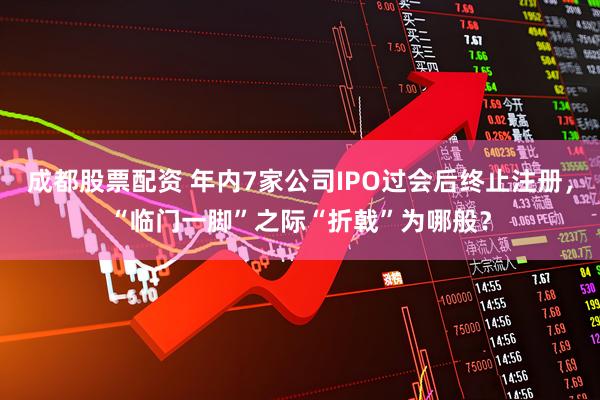 成都股票配资 年内7家公司IPO过会后终止注册，“临门一脚”之际“折戟”为哪般？