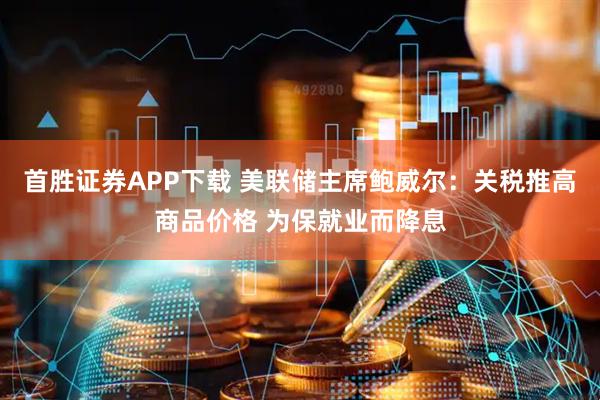首胜证券APP下载 美联储主席鲍威尔：关税推高商品价格 为保就业而降息