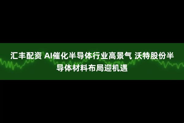 汇丰配资 AI催化半导体行业高景气 沃特股份半导体材料布局迎机遇