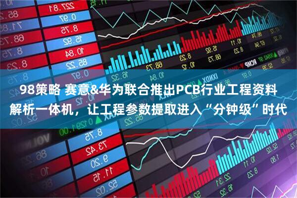 98策略 赛意&华为联合推出PCB行业工程资料解析一体机，让工程参数提取进入“分钟级”时代