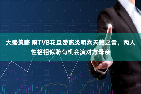 大盛策略 前TVB花旦赞离炎明熹天籁之音，两人性格相似盼有机会演对方母亲