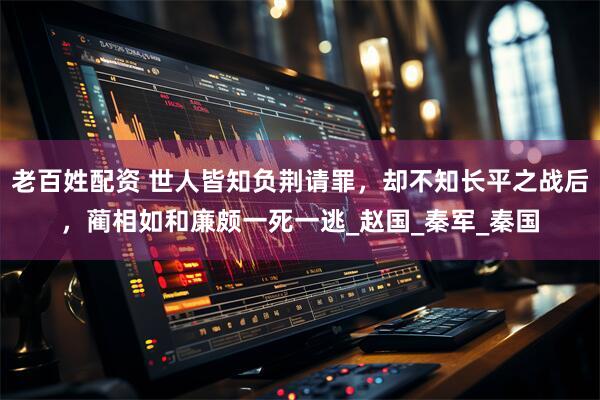 老百姓配资 世人皆知负荆请罪，却不知长平之战后，蔺相如和廉颇一死一逃_赵国_秦军_秦国