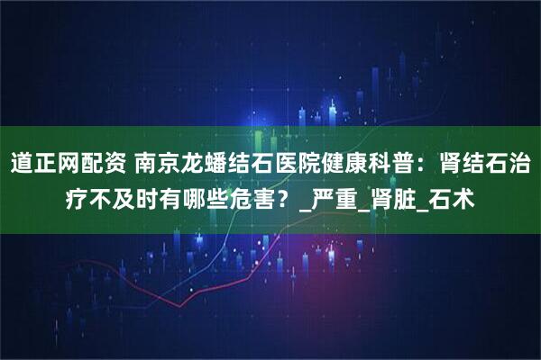道正网配资 南京龙蟠结石医院健康科普：肾结石治疗不及时有哪些危害？_严重_肾脏_石术