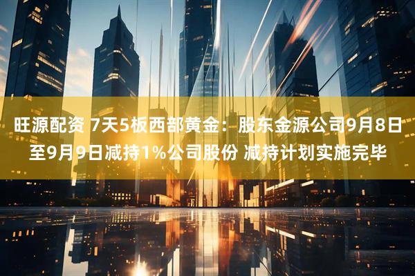 旺源配资 7天5板西部黄金：股东金源公司9月8日至9月9日减持1%公司股份 减持计划实施完毕