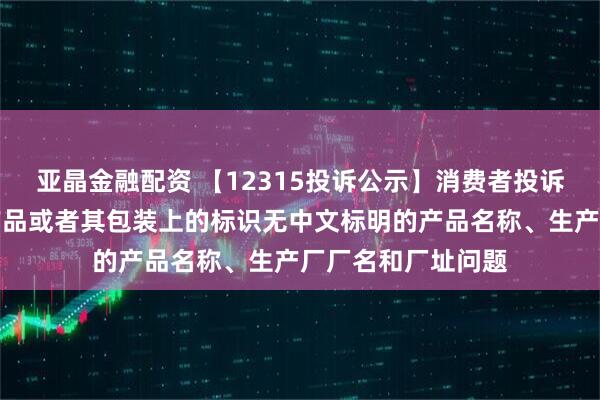 亚晶金融配资 【12315投诉公示】消费者投诉梦洁股份销售的产品或者其包装上的标识无中文标明的产品名称、生产厂厂名和厂址问题