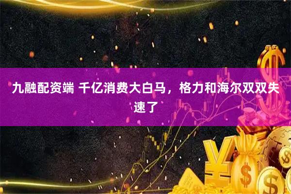 九融配资端 千亿消费大白马，格力和海尔双双失速了