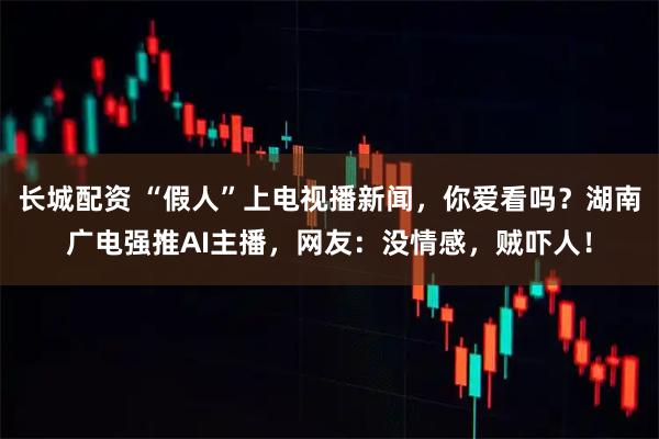 长城配资 “假人”上电视播新闻，你爱看吗？湖南广电强推AI主播，网友：没情感，贼吓人！